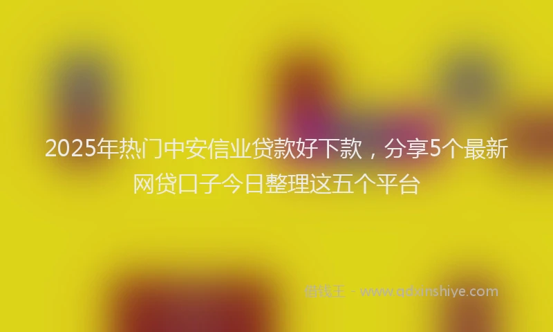 2025年热门中安信业贷款好下款，分享5个最新网贷口子今日整理这五个平台