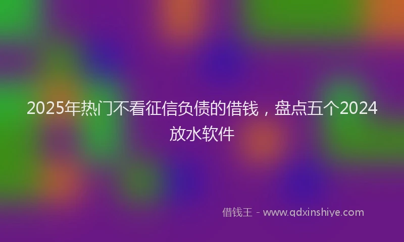 2025年热门不看征信负债的借钱，盘点五个2024放水软件
