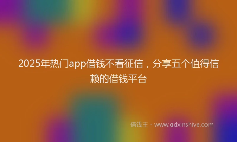 2025年热门app借钱不看征信，分享五个值得信赖的借钱平台