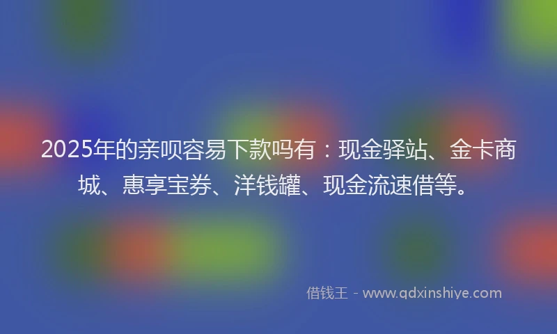 2025年的亲呗容易下款吗有：现金驿站、金卡商城、惠享宝券、洋钱罐、现金流速借等。