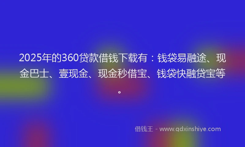 2025年的360贷款借钱下载有：钱袋易融途、现金巴士、壹现金、现金秒借宝、钱袋快融贷宝等。