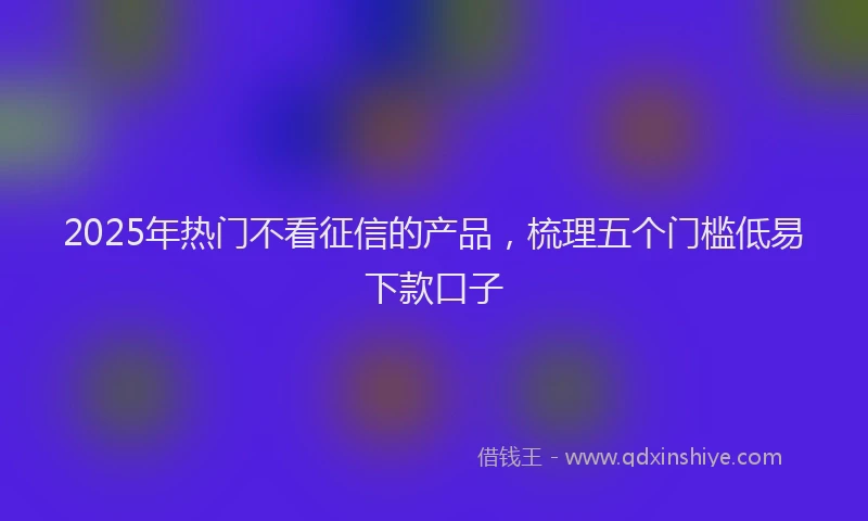 2025年热门不看征信的产品，梳理五个门槛低易下款口子