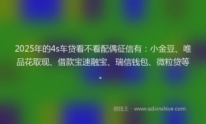 2025年的4s车贷看不看配偶征信有：小金豆、唯品花取现、借款宝速融宝、瑞信钱包、微粒贷等。