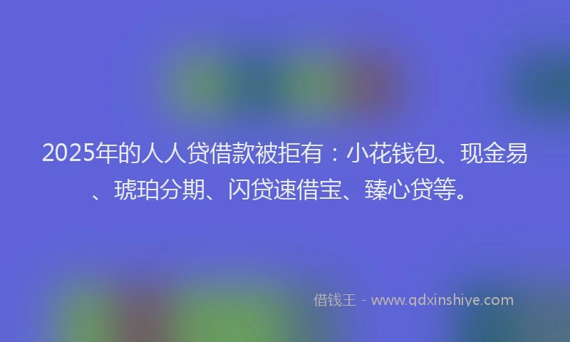 2025年的人人贷借款被拒有：小花钱包、现金易、琥珀分期、闪贷速借宝、臻心贷等。