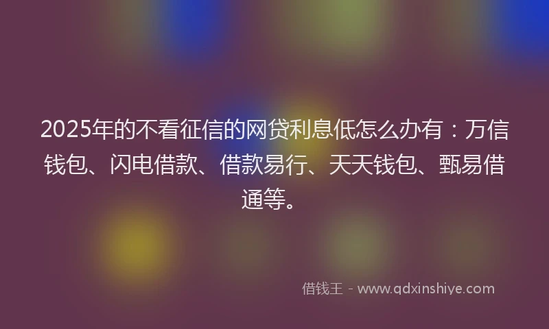 2025年的不看征信的网贷利息低怎么办有：万信钱包、闪电借款、借款易行、天天钱包、甄易借通等。