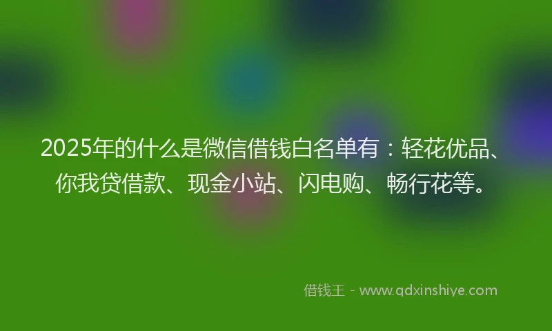 2025年的什么是微信借钱白名单有：轻花优品、你我贷借款、现金小站、闪电购、畅行花等。
