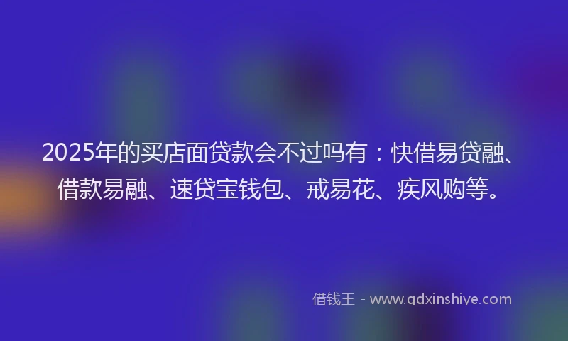 2025年的买店面贷款会不过吗有：快借易贷融、借款易融、速贷宝钱包、戒易花、疾风购等。