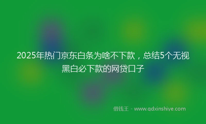 2025年热门京东白条为啥不下款，总结5个无视黑白必下款的网贷口子