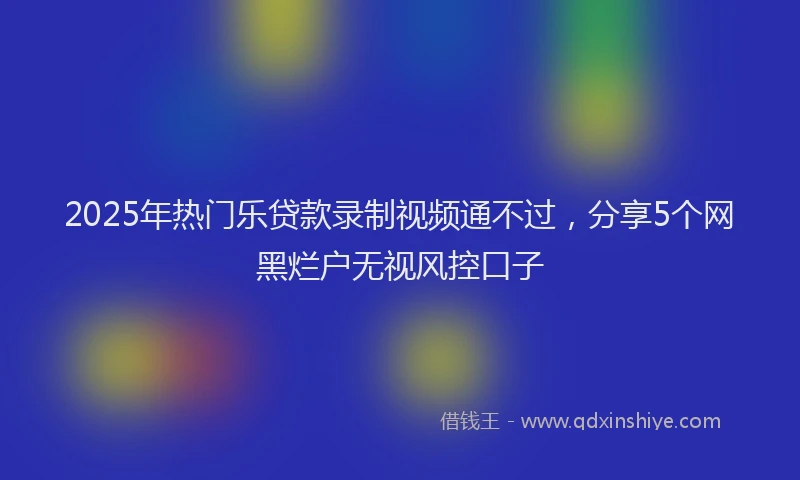 2025年热门乐贷款录制视频通不过，分享5个网黑烂户无视风控口子