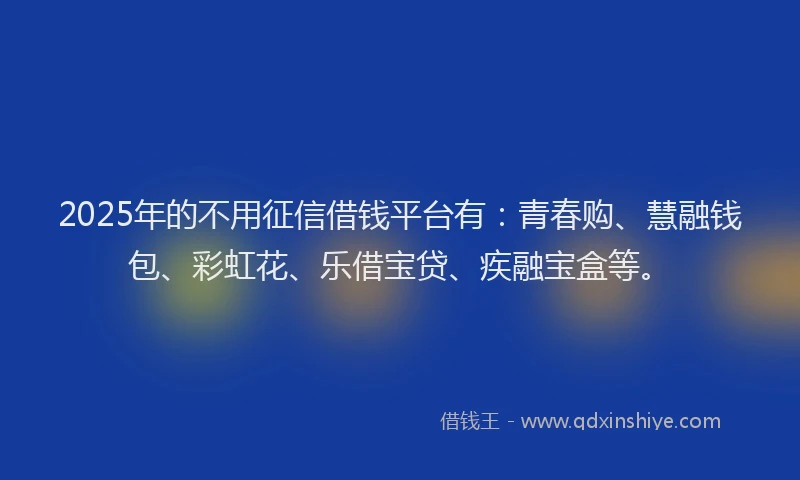 2025年的不用征信借钱平台有：青春购、慧融钱包、彩虹花、乐借宝贷、疾融宝盒等。