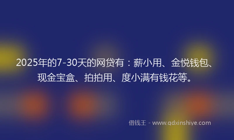 2025年的7-30天的网贷有：薪小用、金悦钱包、现金宝盒、拍拍用、度小满有钱花等。