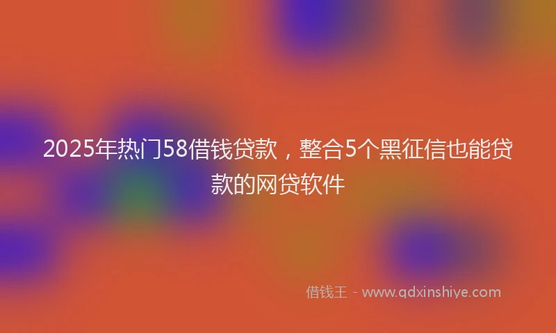 2025年热门58借钱贷款，整合5个黑征信也能贷款的网贷软件
