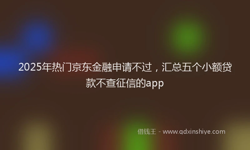 2025年热门京东金融申请不过，汇总五个小额贷款不查征信的app
