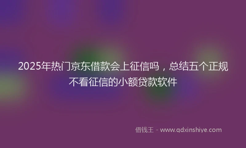 2025年热门京东借款会上征信吗，总结五个正规不看征信的小额贷款软件