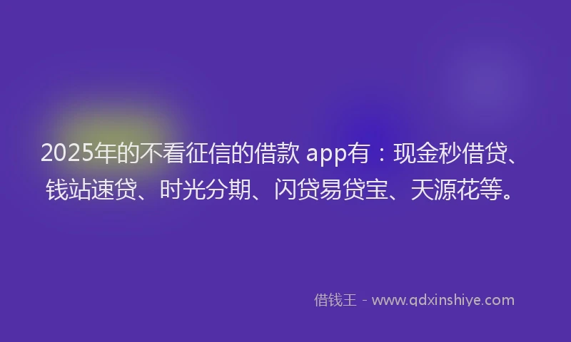 2025年的不看征信的借款 app有：现金秒借贷、钱站速贷、时光分期、闪贷易贷宝、天源花等。