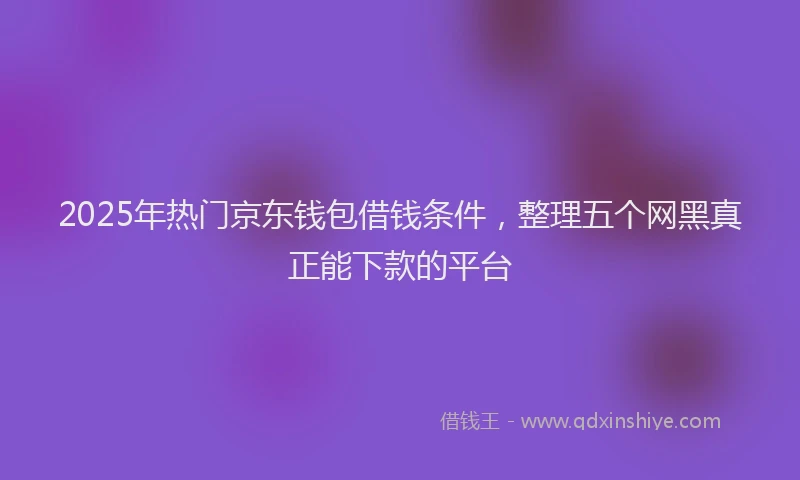 2025年热门京东钱包借钱条件，整理五个网黑真正能下款的平台