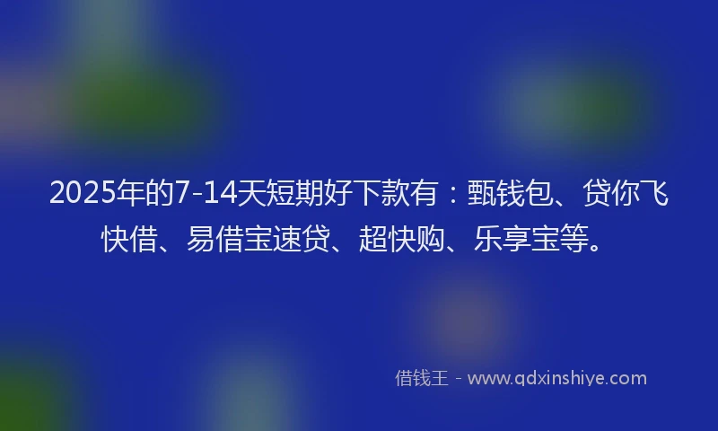2025年的7-14天短期好下款有：甄钱包、贷你飞快借、易借宝速贷、超快购、乐享宝等。