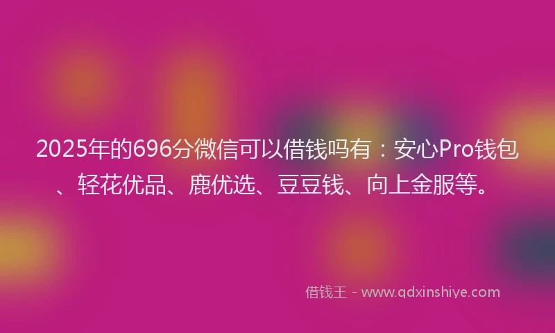 2025年的696分微信可以借钱吗有：安心Pro钱包、轻花优品、鹿优选、豆豆钱、向上金服等。