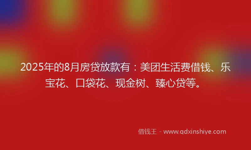 2025年的8月房贷放款有：美团生活费借钱、乐宝花、口袋花、现金树、臻心贷等。