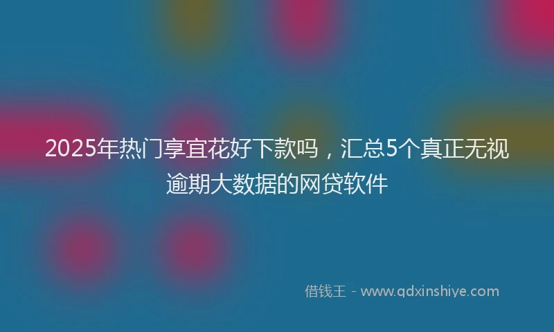 2025年热门享宜花好下款吗，汇总5个真正无视逾期大数据的网贷软件