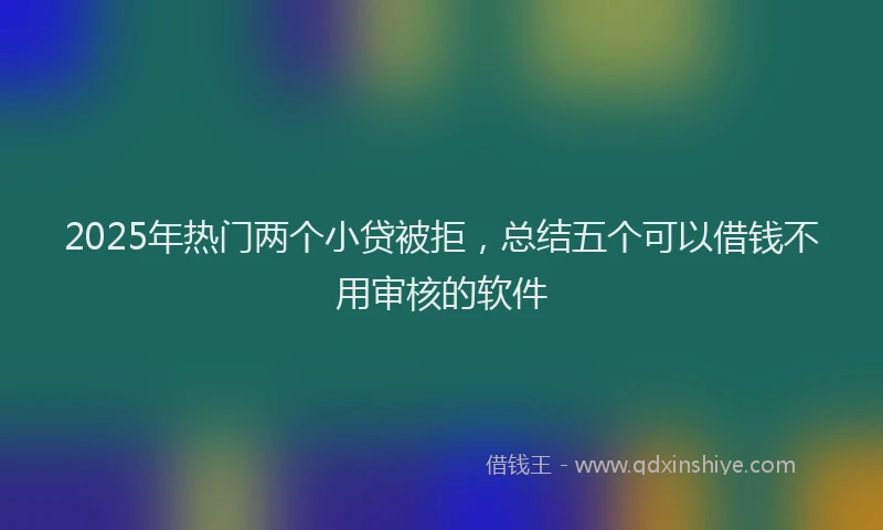 2025年热门两个小贷被拒，总结五个可以借钱不用审核的软件