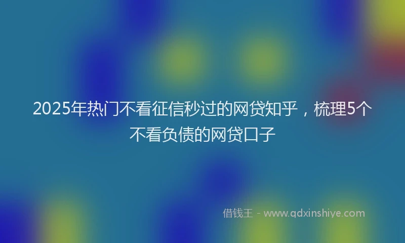 2025年热门不看征信秒过的网贷知乎，梳理5个不看负债的网贷口子