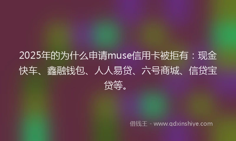 2025年的为什么申请muse信用卡被拒有：现金快车、鑫融钱包、人人易贷、六号商城、信贷宝贷等。