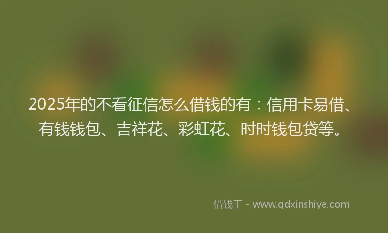 2025年的不看征信怎么借钱的有：信用卡易借、有钱钱包、吉祥花、彩虹花、时时钱包贷等。
