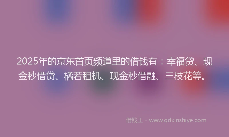 2025年的京东首页频道里的借钱有：幸福贷、现金秒借贷、橘若租机、现金秒借融、三枝花等。