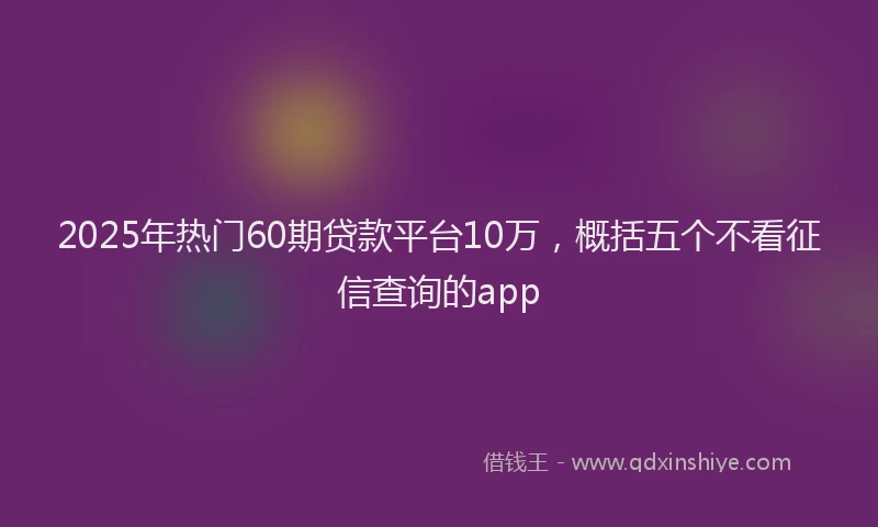 2025年热门60期贷款平台10万，概括五个不看征信查询的app