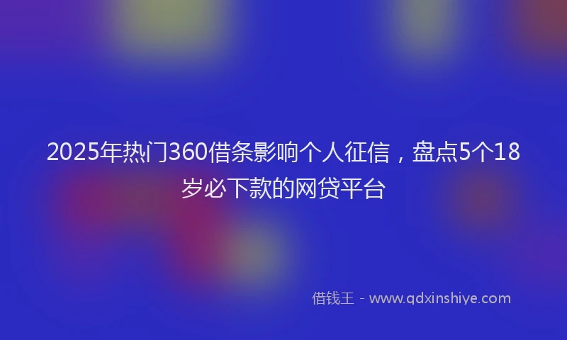 2025年热门360借条影响个人征信，盘点5个18岁必下款的网贷平台
