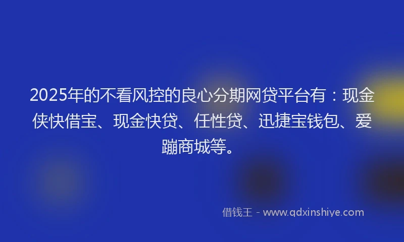 2025年的不看风控的良心分期网贷平台有：现金侠快借宝、现金快贷、任性贷、迅捷宝钱包、爱蹦商城等。