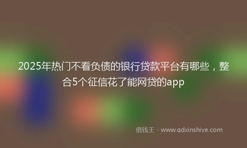 2025年热门不看负债的银行贷款平台有哪些，整合5个征信花了能网贷的app