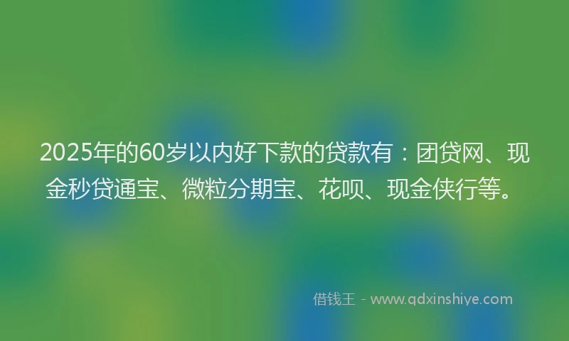 2025年的60岁以内好下款的贷款有：团贷网、现金秒贷通宝、微粒分期宝、花呗、现金侠行等。