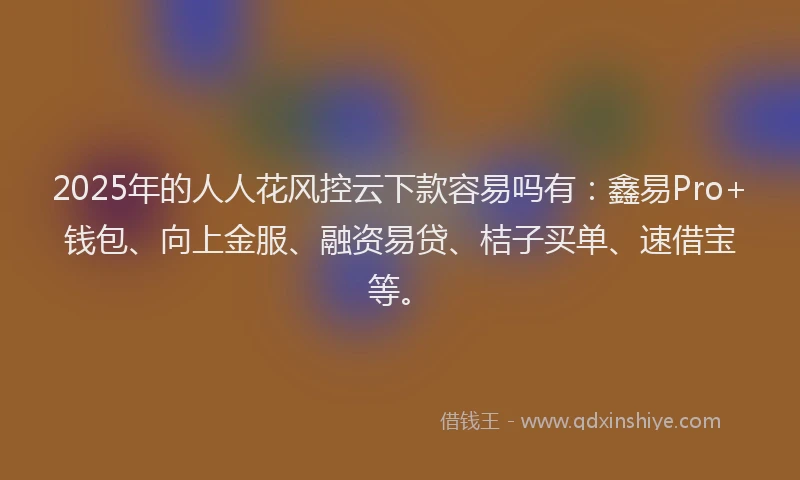 2025年的人人花风控云下款容易吗有：鑫易Pro+钱包、向上金服、融资易贷、桔子买单、速借宝等。