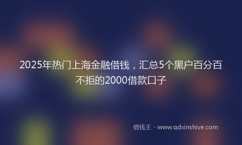 2025年热门上海金融借钱，汇总5个黑户百分百不拒的2000借款口子