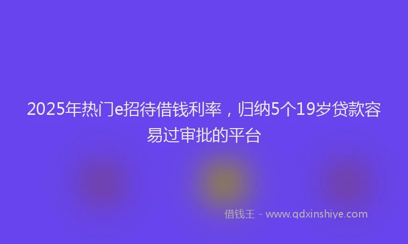 2025年热门e招待借钱利率，归纳5个19岁贷款容易过审批的平台