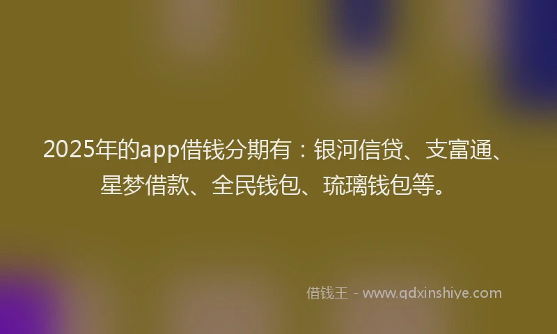 2025年的app借钱分期有：银河信贷、支富通、星梦借款、全民钱包、琉璃钱包等。