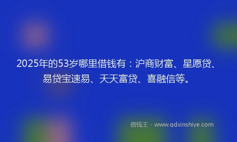 2025年的53岁哪里借钱有：沪商财富、星愿贷、易贷宝速易、天天富贷、喜融信等。
