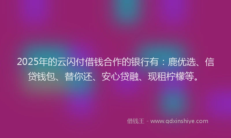 2025年的云闪付借钱合作的银行有：鹿优选、信贷钱包、替你还、安心贷融、现租柠檬等。