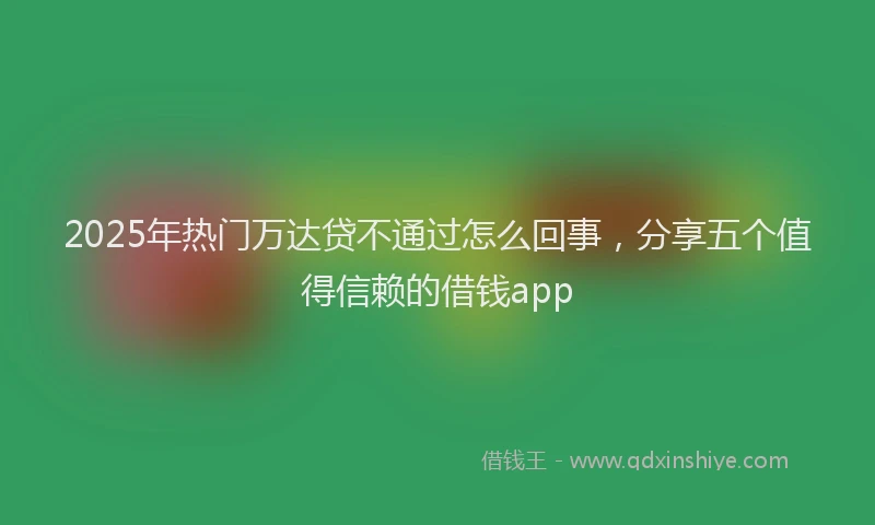 2025年热门万达贷不通过怎么回事，分享五个值得信赖的借钱app