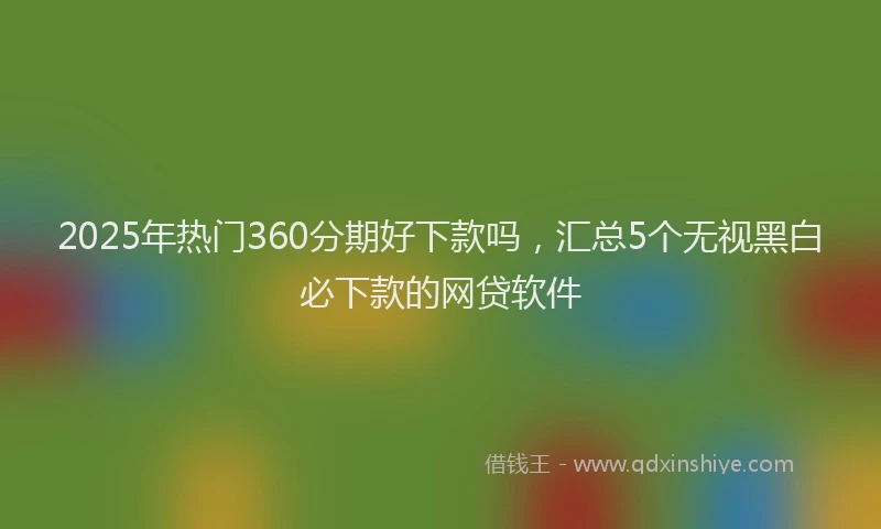 2025年热门360分期好下款吗，汇总5个无视黑白必下款的网贷软件