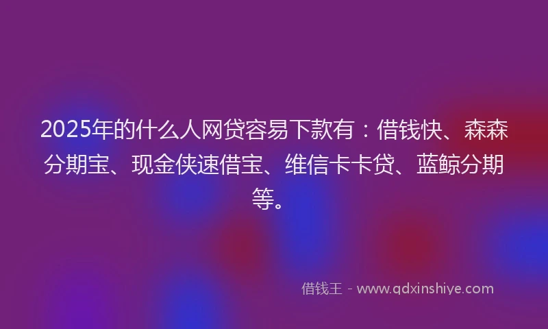 2025年的什么人网贷容易下款有：借钱快、森森分期宝、现金侠速借宝、维信卡卡贷、蓝鲸分期等。