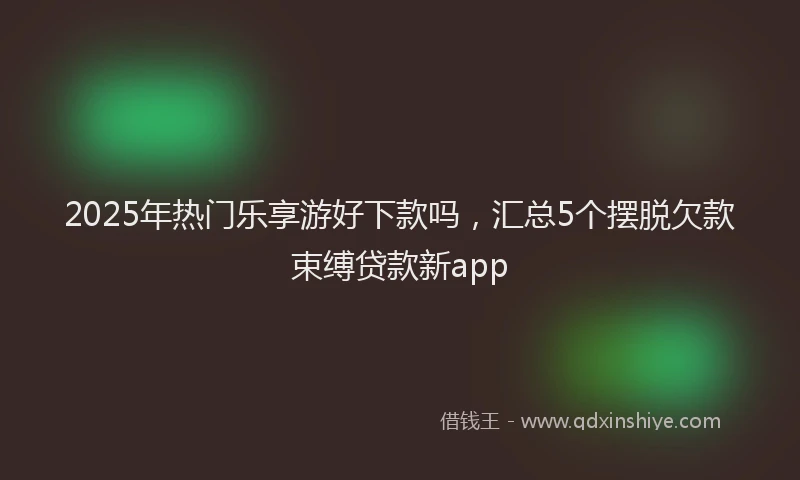 2025年热门乐享游好下款吗，汇总5个摆脱欠款束缚贷款新app