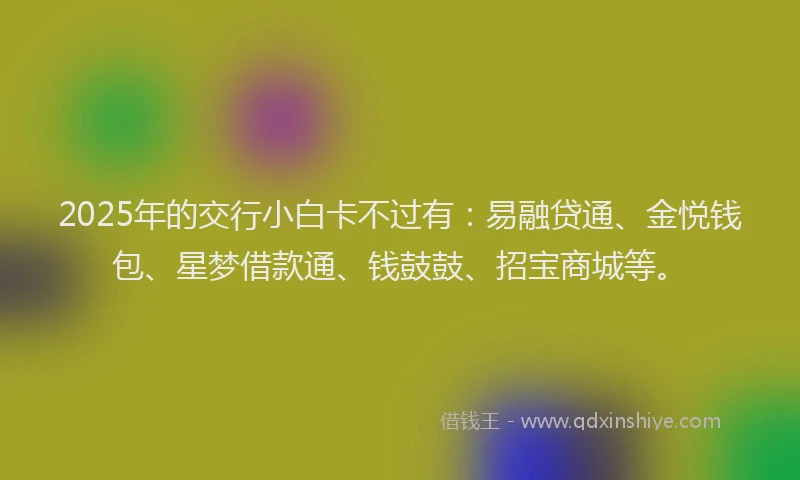 2025年的交行小白卡不过有：易融贷通、金悦钱包、星梦借款通、钱鼓鼓、招宝商城等。