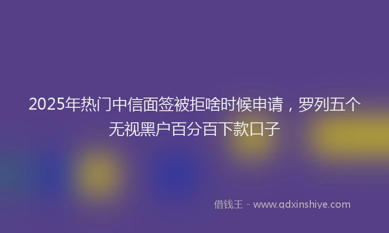 2025年热门中信面签被拒啥时候申请，罗列五个无视黑户百分百下款口子