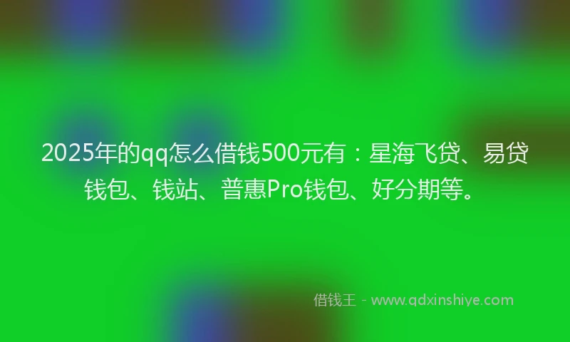 2025年的qq怎么借钱500元有：星海飞贷、易贷钱包、钱站、普惠Pro钱包、好分期等。