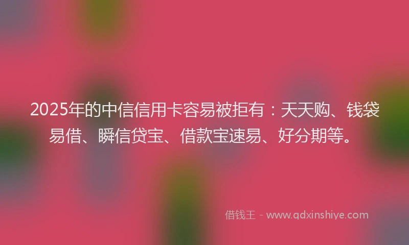 2025年的中信信用卡容易被拒有：天天购、钱袋易借、瞬信贷宝、借款宝速易、好分期等。