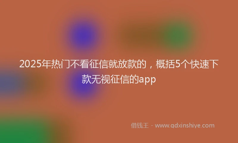 2025年热门不看征信就放款的，概括5个快速下款无视征信的app