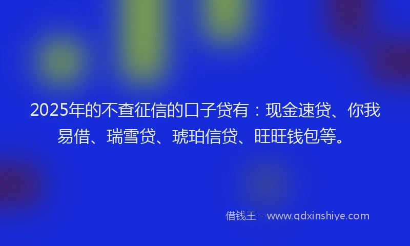 2025年的不查征信的口子贷有：现金速贷、你我易借、瑞雪贷、琥珀信贷、旺旺钱包等。